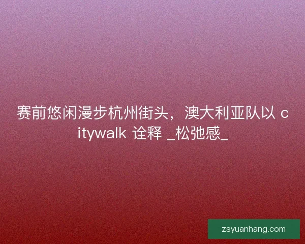 赛前悠闲漫步杭州街头，澳大利亚队以 citywalk 诠释 _松弛感_