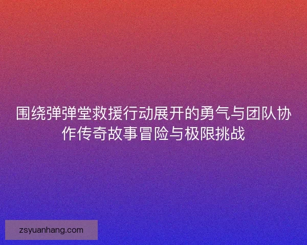围绕弹弹堂救援行动展开的勇气与团队协作传奇故事冒险与极限挑战