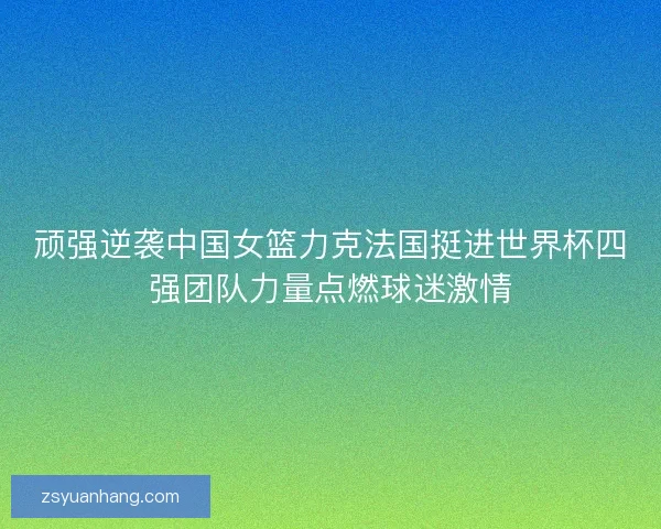 顽强逆袭中国女篮力克法国挺进世界杯四强团队力量点燃球迷激情