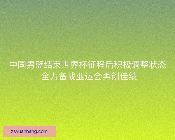 中国男篮结束世界杯征程后积极调整状态 全力备战亚运会再创佳绩