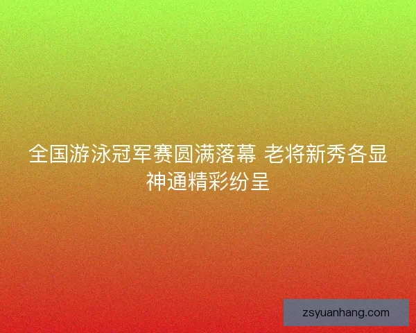 全国游泳冠军赛圆满落幕 老将新秀各显神通精彩纷呈