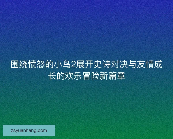 围绕愤怒的小鸟2展开史诗对决与友情成长的欢乐冒险新篇章