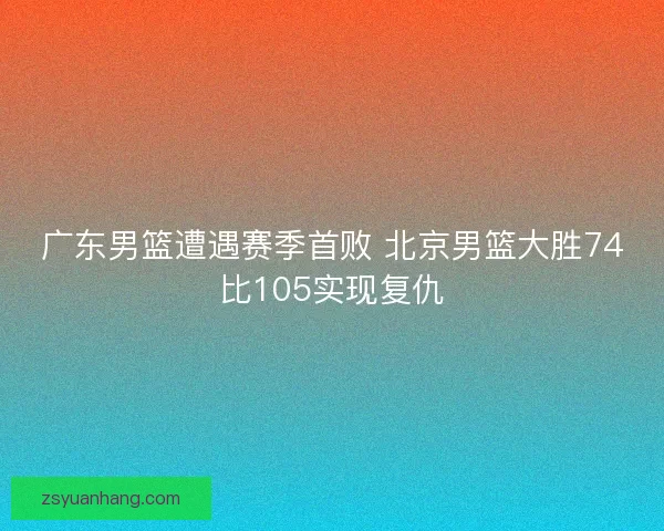 广东男篮遭遇赛季首败 北京男篮大胜74比105实现复仇