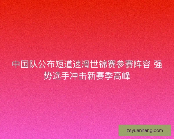 中国队公布短道速滑世锦赛参赛阵容 强势选手冲击新赛季高峰