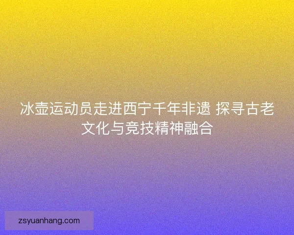 冰壶运动员走进西宁千年非遗 探寻古老文化与竞技精神融合