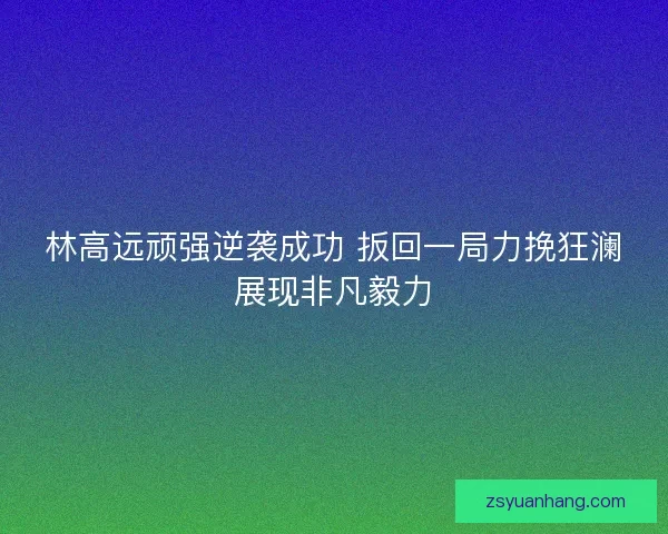林高远顽强逆袭成功 扳回一局力挽狂澜展现非凡毅力