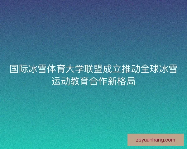 国际冰雪体育大学联盟成立推动全球冰雪运动教育合作新格局