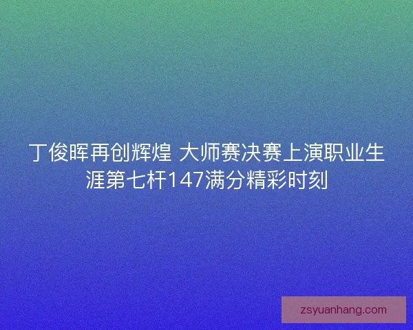 丁俊晖再创辉煌 大师赛决赛上演职业生涯第七杆147满分精彩时刻