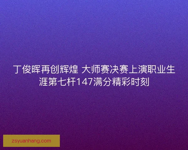 丁俊晖再创辉煌 大师赛决赛上演职业生涯第七杆147满分精彩时刻